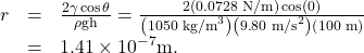 Rendered by QuickLaTeX.com \begin{array}{lll}r& =& \frac{2\gamma\cos\theta}{\rho \text{gh}}=\frac{2\left(\text{0.0728 N/m}\right)\cos\left(0º\right)}{\left({1050}{\text{ kg/m}}^{3}\right)\left(9\text{.}\text{80}{\text{ m/s}}^{2}\right)\left(\text{100 m}\right)}\\ & =& 1.41\times {\text{10}}^{-7}\text{m.}\end{array}\\
