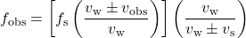 \displaystyle{f}_{\text{obs}}=\left[f_{\text{s}}\left(\frac{v_{\text{w}}\pm{v}_{\text{obs}}}{v_{\text{w}}}\right)\right]\left(\frac{v_{\text{w}}}{v_{\text{w}}\pm{v}_{\text{s}}}\right)\\