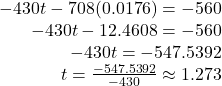 \begin{array}{r}  - 430t - 708(0.0176) =  - 560\\  - 430t - 12.4608 =  - 560\\  - 430t =  - 547.5392\\ t = \frac{{ - 547.5392}}{{ - 430}} \approx 1.273 \end{array}
