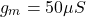 \[g_m = 50 \mu S \]