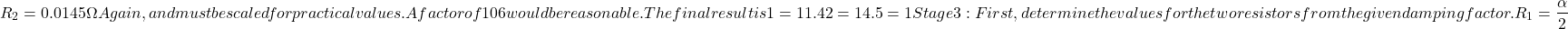\[R_2 = 0.0145\Omega \nonumber Again, 𝑅 and 𝐶 must be scaled for practical values. A factor of 106 would be reasonable. The final result is 𝑅1=11.4𝑘𝑅2=14.5𝑘𝐶=1𝜇𝐹 Stage 3: First, determine the values for the two resistors from the given damping factor. \[ R_1 = \frac{\alpha}{2} \]