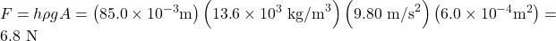 Rendered by QuickLaTeX.com F= h\rho gA=\left(\text{85}\text{.}0\times {\text{10}}^{-3}\text{m}\right)\left(\text{13}\text{.}6\times {\text{10}}^{3}{\text{ kg/m}}^{3}\right)\left(9\text{.}\text{80}{\text{ m/s}}^{2}\right)\left(6\text{.}0\times {\text{10}}^{-4}{\text{m}}^{2}\right)=6.8\text{ N}\\