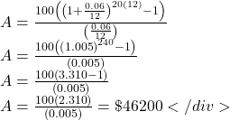 \[\begin{array}{l} A = \frac{{100\left( {{{\left( {1 + \frac{{0.06}}{{12}}} \right)}^{20(12)}} - 1} \right)}}{{\left( {\frac{{0.06}}{{12}}} \right)}}\\ A = \frac{{100\left( {{{\left( {1.005} \right)}^{240}} - 1} \right)}}{{\left( {0.005} \right)}}\\ A = \frac{{100\left( {3.310 - 1} \right)}}{{\left( {0.005} \right)}}\\ A = \frac{{100\left( {2.310} \right)}}{{\left( {0.005} \right)}} = \$ 46200 </div> \end{array}\]