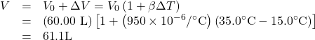 \begin{array}{lll}V& =& {V}_{0}+\Delta V={V}_{0}\left(1+\beta \Delta T\right)\\ & =& \left(\text{60}\text{.}\text{00 L}\right)\left[1+\left(\text{950}\times {\text{10}}^{-6}/^{\circ}\text{C}\right)\left(\text{35}\text{.}0^{\circ}\text{C}-\text{15}\text{.}0^{\circ}\text{C}\right)\right]\\ & =& \text{61}\text{.}1\text{L}\end{array}\\