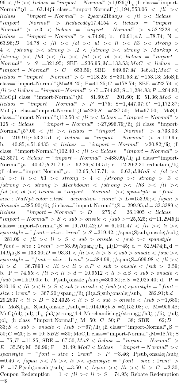 96</li>   <li class="import-Normal">$1,026</li>   <li class="import-Normal">d = 63.14%; N = $29.49</li>   <li class="import-Normal">$1,194,553.06</li>   <li class="import-Normal">2 years 216 days</li>   <li class="import-Normal">Reduced by 17.4154%</li>   <li class="import-Normal">a. 3%, b. $2.50</li>   <li class="import-Normal">a. 52.2328%; b. $3,073.82</li>   <li class="import-Normal">a. $74.99; b. $60.91; c. L = $78.74; N = $63.96; D$ =$14.78</li> </ol> <ul>   <li> <h3><strong>4</strong><strong>.2 </strong><strong>Markup</strong></h3> </li> </ul> <ol>   <li class="import-Normal"> S=$321.95; SBE =$236.95; M$=$133.53; MoC%=70.8683%; MoS%=41.4754%</li>   <li class="import-Normal">C=$653.59; SBE =$849.67; M$=$346.41; MoC%=53.0011%; MoS%=34.6413%</li>   <li class="import-Normal">C=$118.25; S=$301.53; E=$153.13; MoS%=60.7833%; SBE =$271.38</li>   <li class="import-Normal">M$=$96.25; P=$41.25; C=$178.74; SBE =$223.74</li>   <li class="import-Normal">C=$744.83; S=$1,284.83; P=$204.83; MoC%=72.5%; MoS%=42.0289%</li>   <li class="import-Normal">M$=81.60; S=$201.60; E=$51.36; MoS%=40.4762%; SBE =$171.36</li>   <li class="import-Normal">P=$175; S=$1,447.37; C=$1,172.37; MoC%=23.4568%; SBE =$1,272.37</li>   <li class="import-Normal">C=$220; S=$287.50; M$=$67.50; MoS%=23.4783%; MoC%=30.6818%</li>   <li class="import-Normal">$112.50</li>   <li class="import-Normal">125%</li>   <li class="import-Normal">$27,996.79</li>   <li class="import-Normal">$57.05</li>   <li class="import-Normal">a. $733.03; b. $219.91; c. 53.3151%; d. $698.03</li>   <li class="import-Normal">a. $119.95; b. $40.85; c. 51.6435%; d. 34.0559%; e. 28.8887%</li>   <li class="import-Normal">$20.82</li>   <li class="import-Normal">$102.40</li>   <li class="import-Normal">42.8571%</li>   <li class="import-Normal">$488.09</li>   <li class="import-Normal">a. $40.47; b. $21.79; c. $62.26; d. $14.51; e. $12.20; $2.31 reduction</li>   <li class="import-Normal">a. $12.65; b. $17.71; c. $0.63; d. MoS% = 28.5714%; e. C = $15.18; S = $21.25; P = $0.76; MoS% = 28.5647%</li> </ol> <ul>   <li> <h3><strong>4</strong><strong>.3</strong> <strong>Markdown</strong></h3> </li> </ul> <ol>   <li class="import-Normal"><span style="font-size: NaNpt;color: #;text-decoration: none"> D$=$153.95; </span>Sonsale=$285.90</li>   <li class="import-Normal">S = $299.95; d = 33.3389%</li>   <li class="import-Normal">D$ = $275; d = 26.1905%</li>   <li class="import-Normal">S<sub>onsale</sub> =$25,525; d=11.2945%</li>   <li class="import-Normal">S = $19,701.42; D$ = $6,501.47</li>   <li><span style="font-size: 1rem">S=$319.42; </span>S<sub>onsale</sub> =$281.09</li>   <li>S<sub>onsale </sub><span style="font-size: 1rem">= $53.99</span></li>   <li>D$ = $45; d = 52.9474%</li>   <li>d = 14.9%</li>   <li>S = $133.30; D$ = $93.31</li>   <li>S<sub>onsale </sub><span style="font-size: 1rem">= $384.99; </span>S=$699.98</li>   <li>d = 36.7893</li>   <li>a.P<sub>onsale </sub>=$2.59; b. P = $74.55;</li>   <li>d = 10.9512%</li>   <li>a.S<sub>onsale </sub>=$1,519.05; b. P<sub>onsale </sub>=$303.81; c. S = $2,025.40; d. P = $810.16</li>   <li>S<sub>onsale </sub><span style="font-size: 1rem">=$367.20</span></li>   <li>a.S<sub>onsale</sub>= $282.91; b. d = 29.2637%; c. MoS% = 23.8026%</li>   <li>D = 32.4325%</li>   <li>S<sub>onsale </sub>=$1,680; b. MoS% when on sale = 32.8571%; c. P<sub>onsale </sub>=$192.0</li>   <li>a. S<sub>onsale </sub>=$1,614.06; b. S = $2,152.08; c. M$ = $956.48; MoC% = 80%</li> </ol> <ul>   <li> <h3><strong>4.4 Merchandising</strong></h3> </li> </ul> <ol>   <li class="import-Normal"> M$=$50; C=$50; P=$38; SBE = $62; D$ = $33; S<sub>onsale </sub>=$67</li>   <li class="import-Normal">S = $50; C = $20; E = $10; SBE = $30; MoC% = 150%; MoS% = 60%; d = 26%</li>   <li class="import-Normal">M$ = $18.75; S = $75; E = $11.25; SBE = $67.50; MoS% = 25%; D$ = $10.01; d= 13.346̅%</li>   <li class="import-Normal">E =$35.50; M$ = $56.99; P = $21.49; MoC% = 132.5348%; D$ =$10; S<sub>onsale </sub>=$89.99</li>   <li class="import-Normal"><span style="font-size: 1rem">P=$3.46; P<sub>onsale</sub> =$0.46</span></li>   <li><span style="font-size: 1rem">P=$17;P<sub>onsale</sub> =$3.50</span></li>   <li>C = $2.30; Coupon Redemption = $1</li>   <li>S = $74.95; Rebate Redemption =\