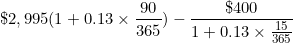 \[ \$ 2,995 ( 1+ 0.13 \times \frac {90}{365} ) - \frac { \$ 400}{1 + 0.13 \times \frac {15}{365}} \]