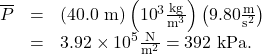 \begin{array}{lll}\overline{P}& =& \left(\text{40.0 m}\right)\left({\text{10}}^{3}\frac{\text{kg}}{{\text{m}}^{3}}\right)\left(9.80\frac{\text{m}}{{\text{s}}^{2}}\right)\\ & =& 3.92\times {\text{10}}^{5}\frac{\text{N}}{{\text{m}}^{2}}=\text{392 kPa.}\end{array}\\