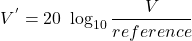 \[V^{'} = 20\ \log_{10} \frac{V}{reference} \]