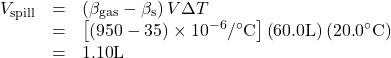\begin{array}{lll}{V}_{\text{spill}}& =& \left({\beta }_{\text{gas}}-{\beta }_{\text{s}}\right)V\Delta T\\ & =& \left[\left(\text{950}-\text{35}\right)\times {\text{10}}^{-6}/^{\circ}\text{C}\right]\left(\text{60}\text{.}0\text{L}\right)\left(\text{20}\text{.}0^{\circ}\text{C}\right)\\ & =& 1\text{.}\text{10}\text{L}\end{array}\\