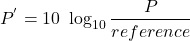 \[P^{'} = 10\ \log_{10} \frac{P}{reference} \]