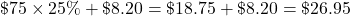 \char36 75\times25\%+\char36 8.20=\char36 18.75+\char36 8.20=\char36 26.95