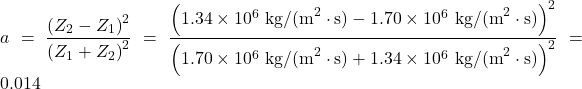 \displaystyle{a}=\frac{\left(Z_2-Z_1\right)^2}{\left(Z_1+Z_2\right)^2}=\frac{\left(1.34\times10^6\text{ kg/(m}^2\cdot\text{s})-1.70\times10^6\text{ kg/(m}^2\cdot\text{s})\right)^2}{\left(1.70\times10^6\text{ kg/(m}^2\cdot\text{s})+1.34\times10^6\text{ kg/(m}^2\cdot\text{s})\right)^2}=0.014\\