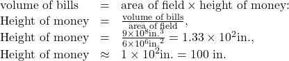 Rendered by QuickLaTeX.com \begin{array}{lll}\text{volume of bills}& =& \text{area of field}\times \text{height of money:}\\ \text{Height of money}& =& \frac{\text{volume of bills}}{\text{area of field}},\\ \text{Height of money}& =& \frac{9\times {\text{10}}^{8}\text{in}{\text{.}}^{3}}{6\times {\text{10}}^{6}{\text{in.}}^{2}}=1.33\times {\text{10}}^{2}\text{in.,}\\ \text{Height of money}& \approx & 1\times {\text{10}}^{2}\text{in.}=\text{100 in.}\end{array}\\