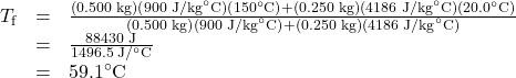 \begin{array}{lll}T_{\text{f}}&=&\frac{\left(0.500\text{ kg}\right)\left(900\text{ J/kg}^{\circ}\text{C}\right)\left(150^{\circ}\text{C}\right)+\left(0.250\text{ kg}\right)\left(4186\text{ J/kg}^{\circ}\text{C}\right)\left(20.0^{\circ}\text{C}\right)}{\left(0.500\text{ kg}\right)\left(900\text{ J/kg}^{\circ}\text{C}\right)+\left(0.250\text{ kg}\right)\left(4186\text{ J/kg}^{\circ}\text{C}\right)}\\\text{ }&=&\frac{88430\text{ J}}{1496.5\text{ J}/^{\circ}\text{C}}\\\text{ }&=&59.1^{\circ}\text{C}\end{array}\\