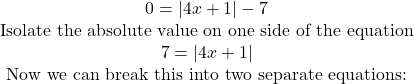 \begin{array}{c} 0=|4x+1|-7 &{\textrm{Isolate the absolute value on one side of the equation}}\\ 7=|4x+1| &{\textrm{Now we can break this into two separate equations:}} \end{array}