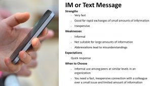 Strengths: Very fast, Good for rapid exchanges of small amounts of information Inexpensive. Weaknesses: Informal Not suitable for large amounts of information; Abbreviations lead to misunderstandings. Expectations: Quick response. When to Choose: Informal use among peers at similar levels in an organization; You need a fast, inexpensive connection with a colleague over a small issue and limited amount of information