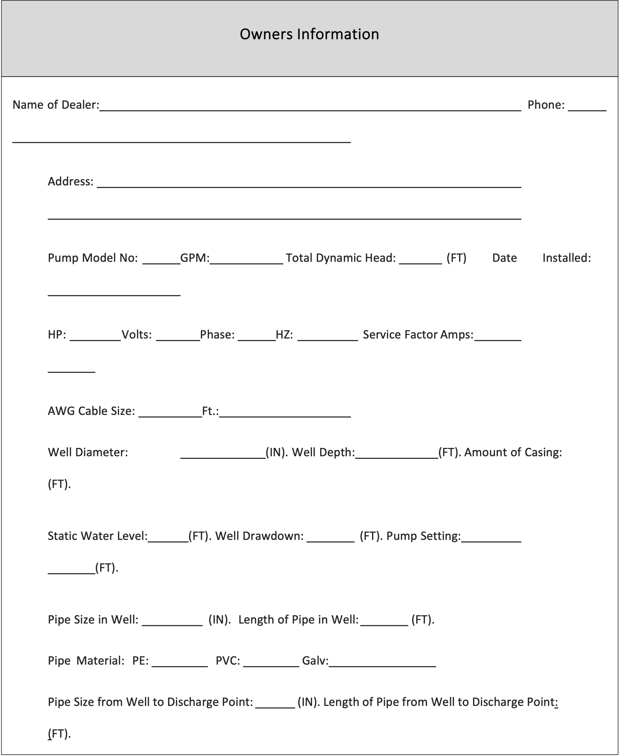 An example of an owner’s information form. The information to fill out is: the name of dealer, phone number, address, pump model number, GPM of pump, total dynamic head in feet of pump, date pump was installed, HP, volts, phase, HZ, service factor amps, AWG cable size in feet, well diameter in inches, well depth in feet, amount of casing in feet, static water level in feet, well draw down in feet, pump setting in feet, pipe size in well in inches, length of pipe in well in feet, the pipe material (PE, PVC, or Galv), pipe size from well to discharge point in inches, and length of pipe from well to discharge point in feet.